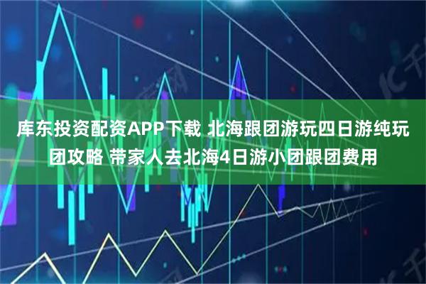 库东投资配资APP下载 北海跟团游玩四日游纯玩团攻略 带家人去北海4日游小团跟团费用