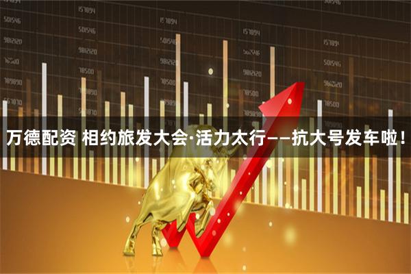 万德配资 相约旅发大会·活力太行——抗大号发车啦！