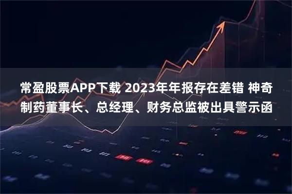 常盈股票APP下载 2023年年报存在差错 神奇制药董事长、总经理、财务总监被出具警示函