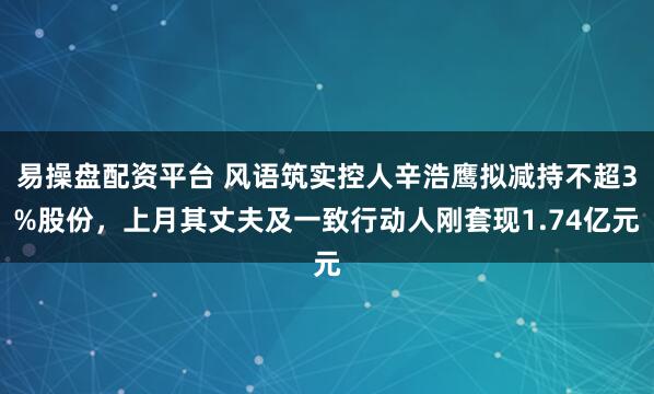 易操盘配资平台 风语筑实控人辛浩鹰拟减持不超3%股份，上月其丈夫及一致行动人刚套现1.74亿元