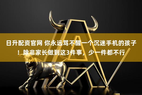 日升配资官网 你永远骂不醒一个沉迷手机的孩子！除非家长做到这3件事，少一件都不行