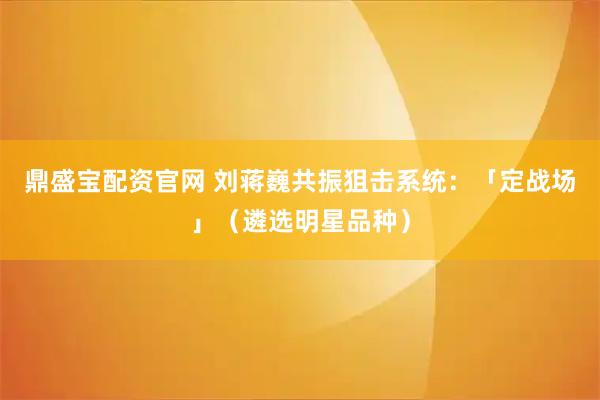 鼎盛宝配资官网 刘蒋巍共振狙击系统：「定战场」（遴选明星品种）