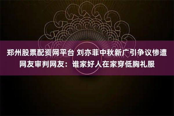 郑州股票配资网平台 刘亦菲中秋新广引争议惨遭网友审判网友：谁家好人在家穿低胸礼服