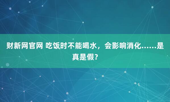 财新网官网 吃饭时不能喝水，会影响消化......是真是假？