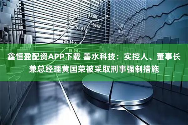 鑫恒盈配资APP下载 善水科技:实控人、董事长兼总经理黄国荣被采取刑事强制措施