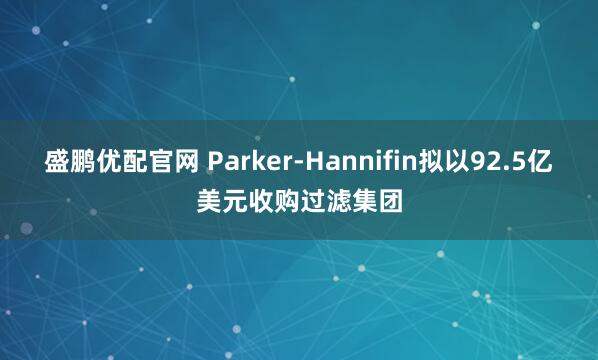 盛鹏优配官网 Parker-Hannifin拟以92.5亿美元收购过滤集团