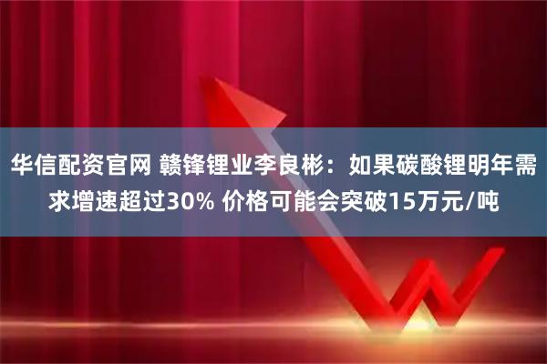 华信配资官网 赣锋锂业李良彬:如果碳酸锂明年需求增速超过30% 价格可能会突破15万元/吨