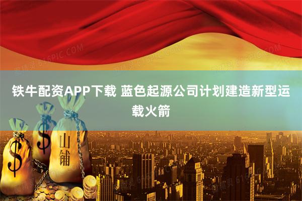 铁牛配资APP下载 蓝色起源公司计划建造新型运载火箭