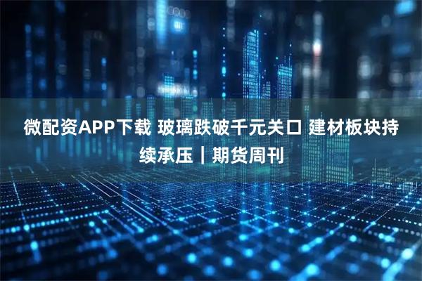 微配资APP下载 玻璃跌破千元关口 建材板块持续承压｜期货周刊