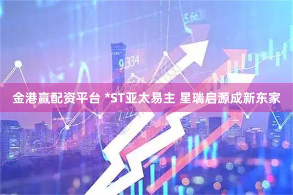 金港赢配资平台 *ST亚太易主 星瑞启源成新东家