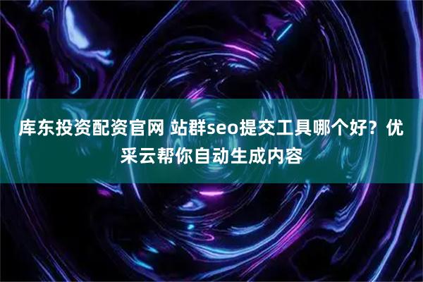 库东投资配资官网 站群seo提交工具哪个好？优采云帮你自动生成内容