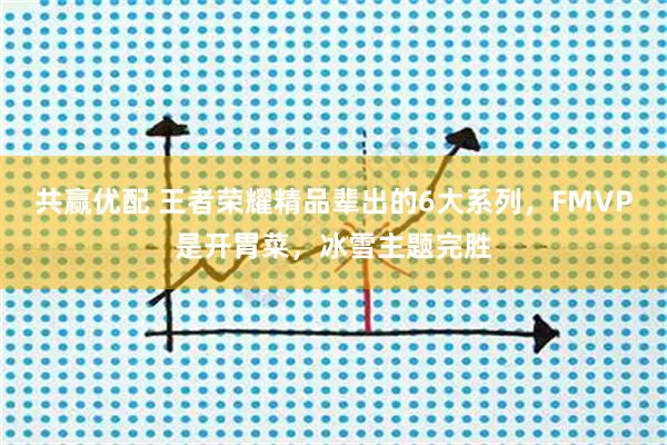 共赢优配 王者荣耀精品辈出的6大系列，FMVP是开胃菜，冰雪主题完胜
