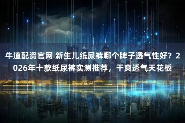 牛道配资官网 新生儿纸尿裤哪个牌子透气性好？2026年十款纸尿裤实测推荐，干爽透气天花板