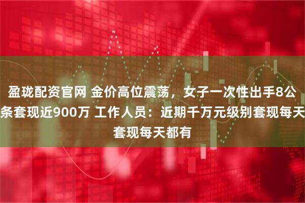 盈珑配资官网 金价高位震荡，女子一次性出手8公斤金条套现近900万 工作人员：近期千万元级别套现每天都有