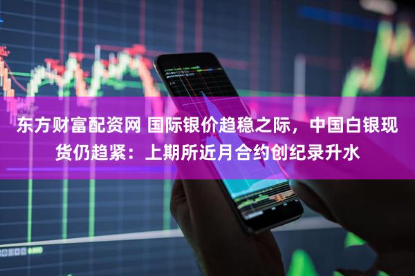 东方财富配资网 国际银价趋稳之际，中国白银现货仍趋紧：上期所近月合约创纪录升水