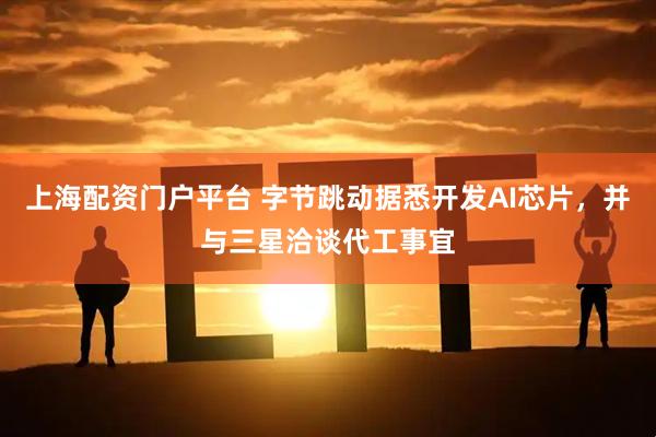 上海配资门户平台 字节跳动据悉开发AI芯片，并与三星洽谈代工事宜