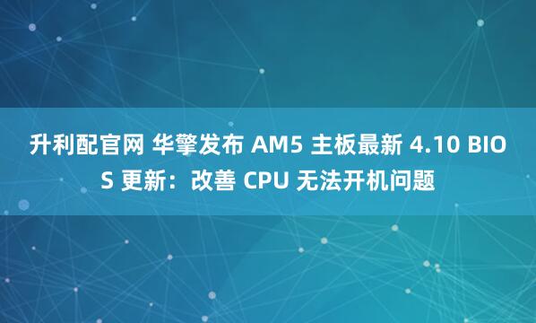 升利配官网 华擎发布 AM5 主板最新 4.10 BIOS 更新：改善 CPU 无法开机问题