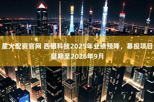 星火配资官网 西磁科技2025年业绩预降，募投项目延期至2026年9月