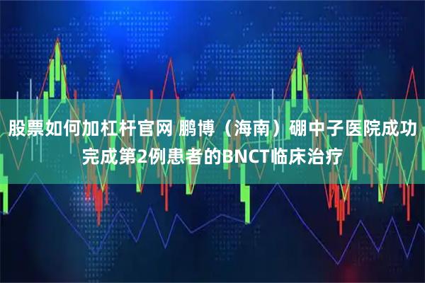 股票如何加杠杆官网 鹏博（海南）硼中子医院成功完成第2例患者的BNCT临床治疗