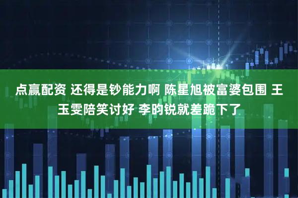 点赢配资 还得是钞能力啊 陈星旭被富婆包围 王玉雯陪笑讨好 李昀锐就差跪下了