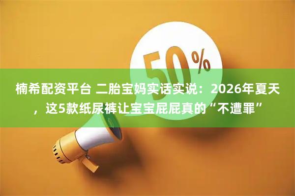 楠希配资平台 二胎宝妈实话实说：2026年夏天，这5款纸尿裤让宝宝屁屁真的“不遭罪”