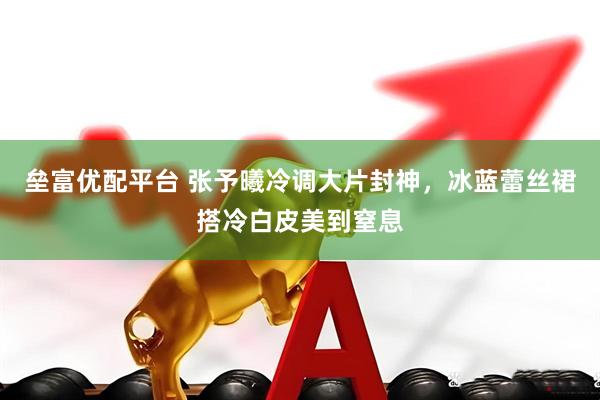 垒富优配平台 张予曦冷调大片封神，冰蓝蕾丝裙搭冷白皮美到窒息